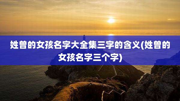 姓曾的女孩名字大全集三字的含义(姓曾的女孩名字三个字)
