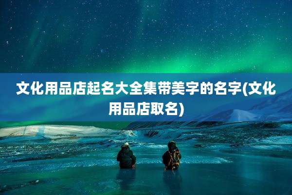 文化用品店起名大全集带美字的名字(文化用品店取名)