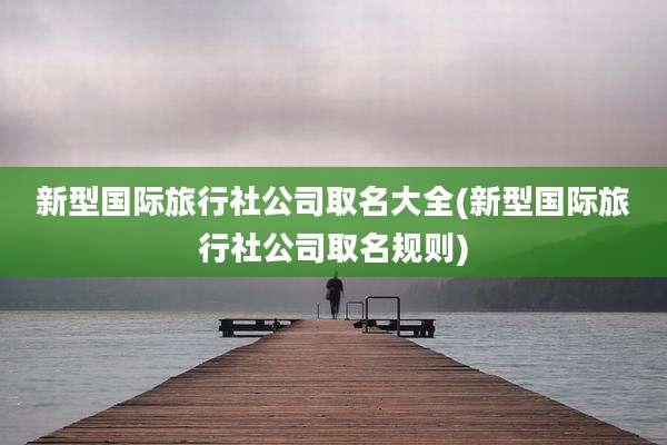 新型国际旅行社公司取名大全(新型国际旅行社公司取名规则)