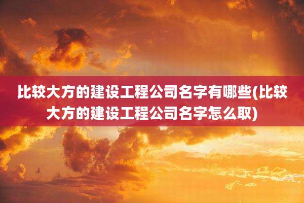 比较大方的建设工程公司名字有哪些(比较大方的建设工程公司名字怎么取)