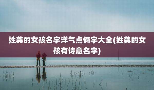 姓龚的女孩名字洋气点俩字大全(姓龚的女孩有诗意名字)