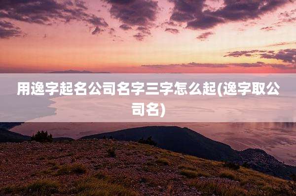 用逸字起名公司名字三字怎么起(逸字取公司名)
