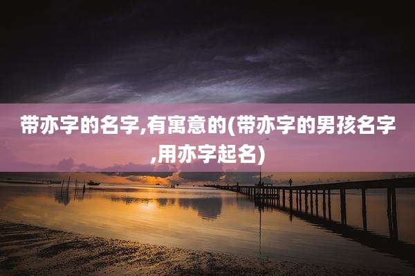 带亦字的名字,有寓意的(带亦字的男孩名字,用亦字起名)