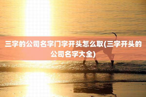 三字的公司名字门字开头怎么取(三字开头的公司名字大全)