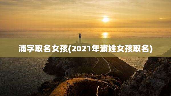 浦字取名女孩(2021年浦姓女孩取名)