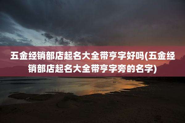 五金经销部店起名大全带亨字好吗(五金经销部店起名大全带亨字旁的名字)