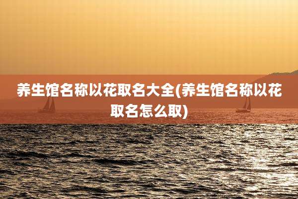 养生馆名称以花取名大全(养生馆名称以花取名怎么取)