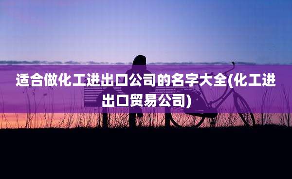 适合做化工进出口公司的名字大全(化工进出口贸易公司)