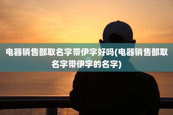 电器销售部取名字带伊字好吗(电器销售部取名字带伊字的名字)