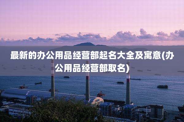 最新的办公用品经营部起名大全及寓意(办公用品经营部取名)