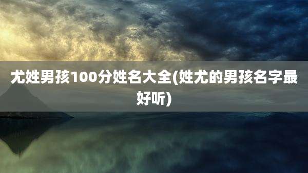 尤姓男孩100分姓名大全(姓尤的男孩名字最好听)