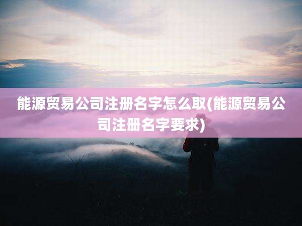 能源贸易公司注册名字怎么取(能源贸易公司注册名字要求)