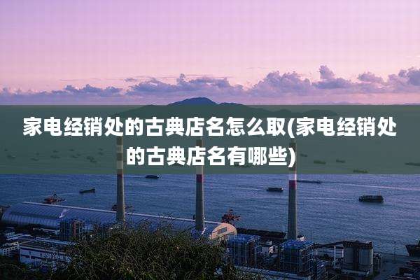 家电经销处的古典店名怎么取(家电经销处的古典店名有哪些)