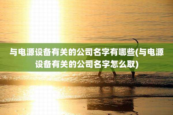 与电源设备有关的公司名字有哪些(与电源设备有关的公司名字怎么取)