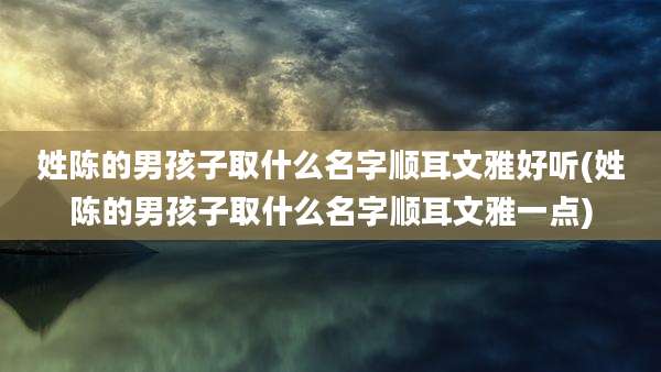 姓陈的男孩子取什么名字顺耳文雅好听(姓陈的男孩子取什么名字顺耳文雅一点)
