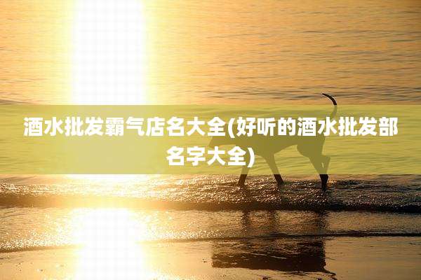 酒水批发霸气店名大全(好听的酒水批发部名字大全)