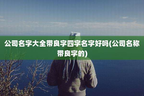 公司名字大全带良字四字名字好吗(公司名称带良字的)