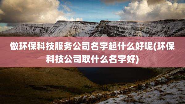 做环保科技服务公司名字起什么好呢(环保科技公司取什么名字好)