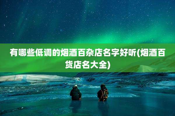 有哪些低调的烟酒百杂店名字好听(烟酒百货店名大全)