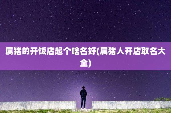 属猪的开饭店起个啥名好(属猪人开店取名大全)