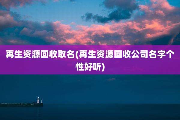再生资源回收取名(再生资源回收公司名字个性好听)