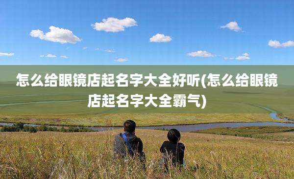 怎么给眼镜店起名字大全好听(怎么给眼镜店起名字大全霸气)