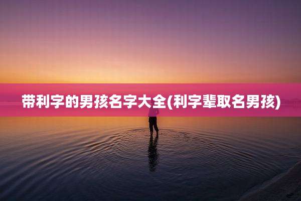带利字的男孩名字大全(利字辈取名男孩)