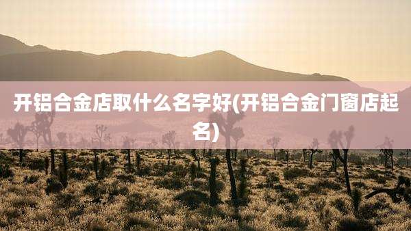 开铝合金店取什么名字好(开铝合金门窗店起名)