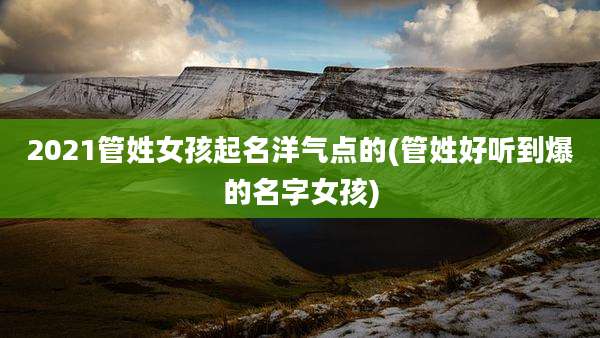 2021管姓女孩起名洋气点的(管姓好听到爆的名字女孩)