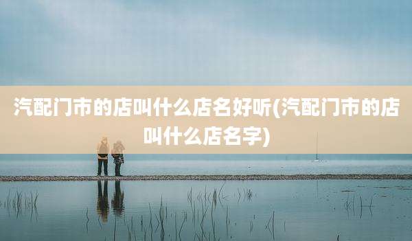 汽配门市的店叫什么店名好听(汽配门市的店叫什么店名字)