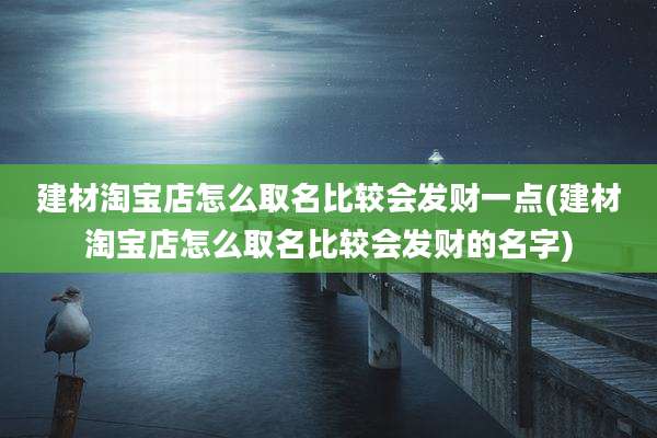建材淘宝店怎么取名比较会发财一点(建材淘宝店怎么取名比较会发财的名字)