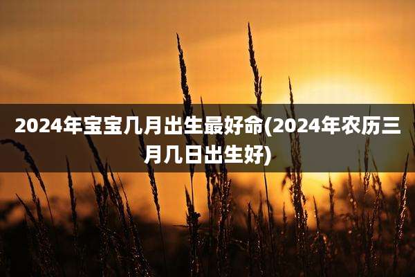 2024年宝宝几月出生最好命(2024年农历三月几日出生好)