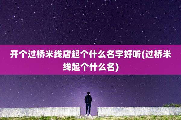 开个过桥米线店起个什么名字好听(过桥米线起个什么名)