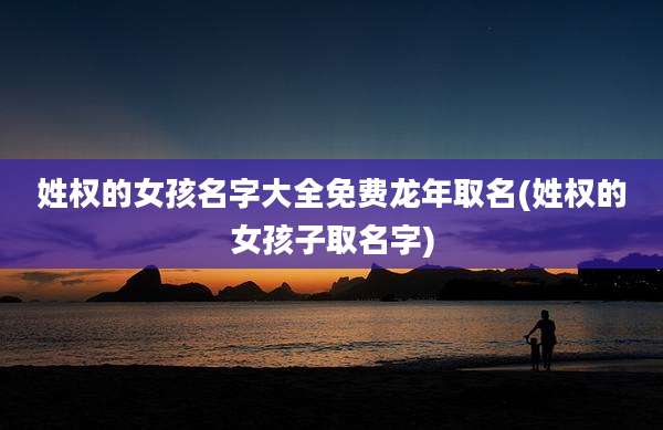 姓权的女孩名字大全免费龙年取名(姓权的女孩子取名字)