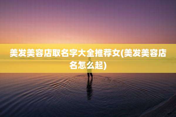 美发美容店取名字大全推荐女(美发美容店名怎么起)