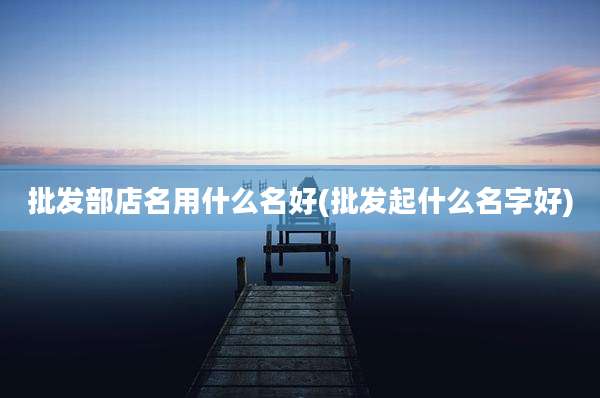 批发部店名用什么名好(批发起什么名字好)