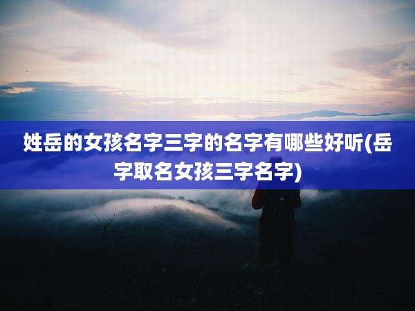 姓岳的女孩名字三字的名字有哪些好听(岳字取名女孩三字名字)