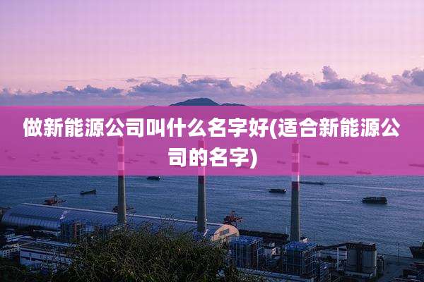 做新能源公司叫什么名字好(适合新能源公司的名字)