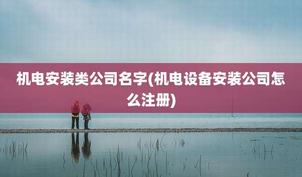 机电安装类公司名字(机电设备安装公司怎么注册)