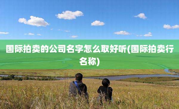 国际拍卖的公司名字怎么取好听(国际拍卖行名称)