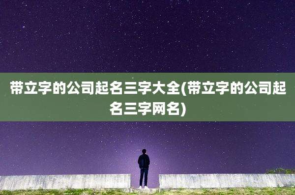 带立字的公司起名三字大全(带立字的公司起名三字网名)