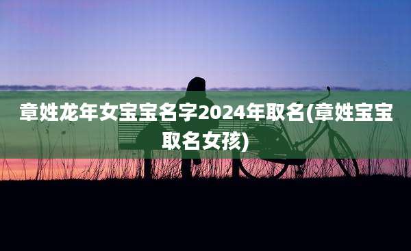 章姓龙年女宝宝名字2024年取名(章姓宝宝取名女孩)