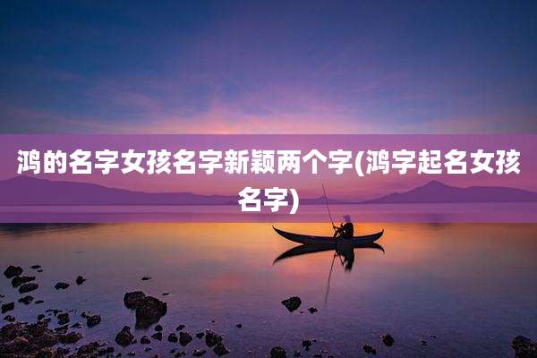 鸿的名字女孩名字新颖两个字(鸿字起名女孩名字)