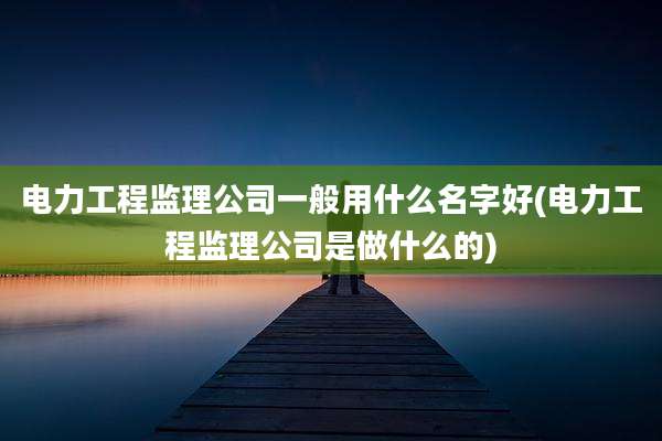 电力工程监理公司一般用什么名字好(电力工程监理公司是做什么的)