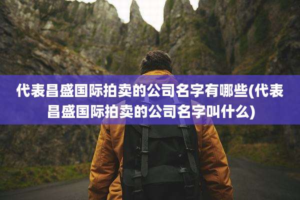 代表昌盛国际拍卖的公司名字有哪些(代表昌盛国际拍卖的公司名字叫什么)