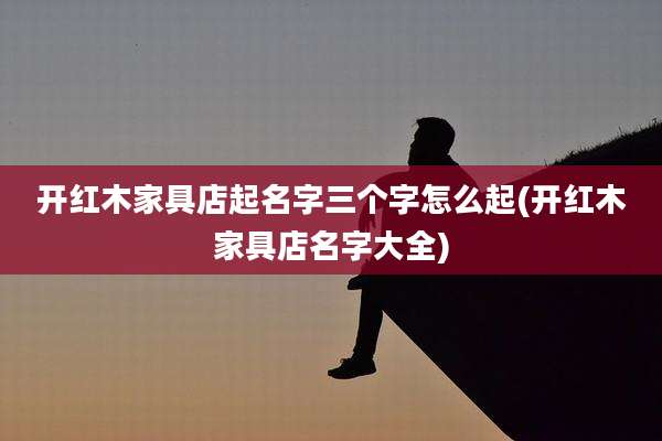 开红木家具店起名字三个字怎么起(开红木家具店名字大全)