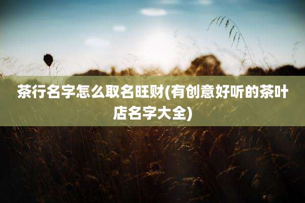 茶行名字怎么取名旺财(有创意好听的茶叶店名字大全)