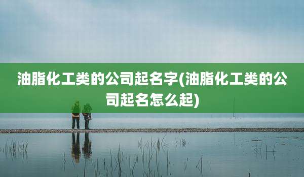油脂化工类的公司起名字(油脂化工类的公司起名怎么起)