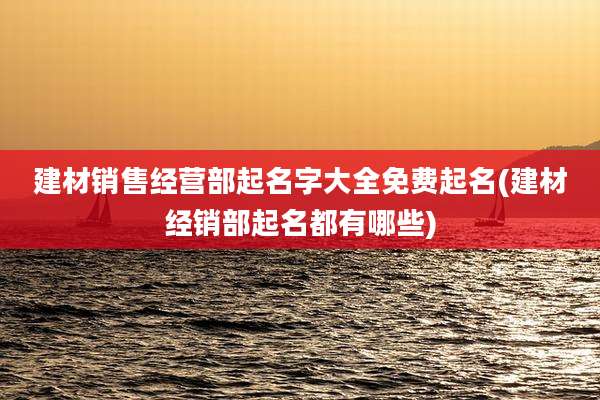 建材销售经营部起名字大全免费起名(建材经销部起名都有哪些)