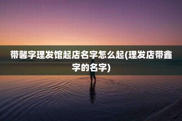 带馨字理发馆起店名字怎么起(理发店带鑫字的名字)